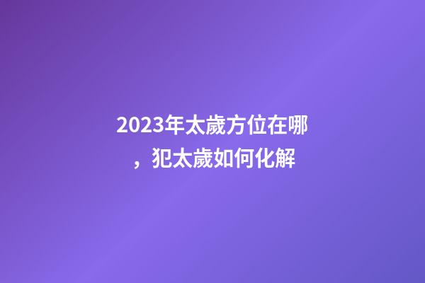 2023年太歲方位在哪，犯太歲如何化解